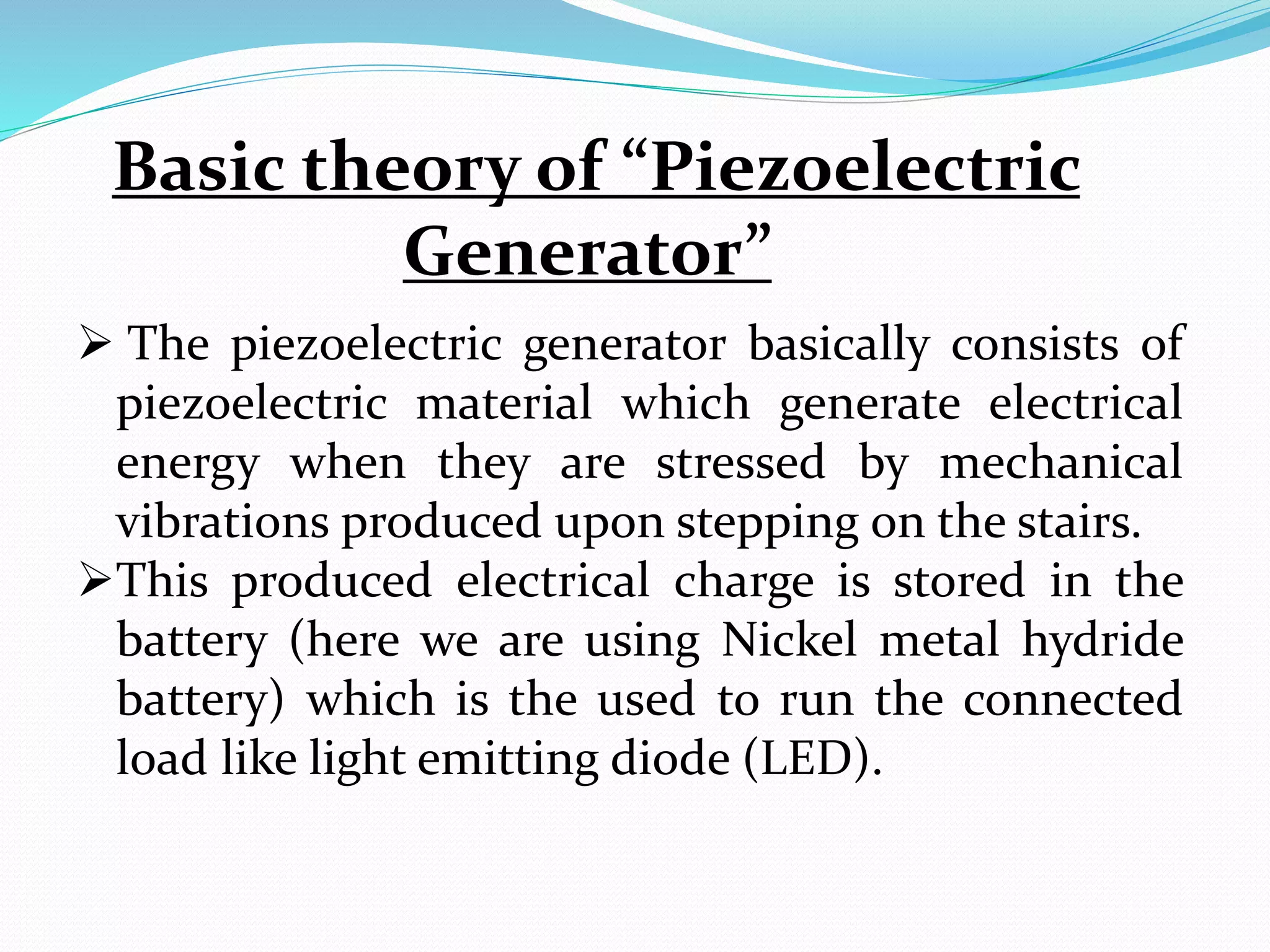 Basic theory of “Piezoelectric
Generator”
 The piezoelectric generator basically consists of
piezoelectric material which generate electrical
energy when they are stressed by mechanical
vibrations produced upon stepping on the stairs.
This produced electrical charge is stored in the
battery (here we are using Nickel metal hydride
battery) which is the used to run the connected
load like light emitting diode (LED).
 