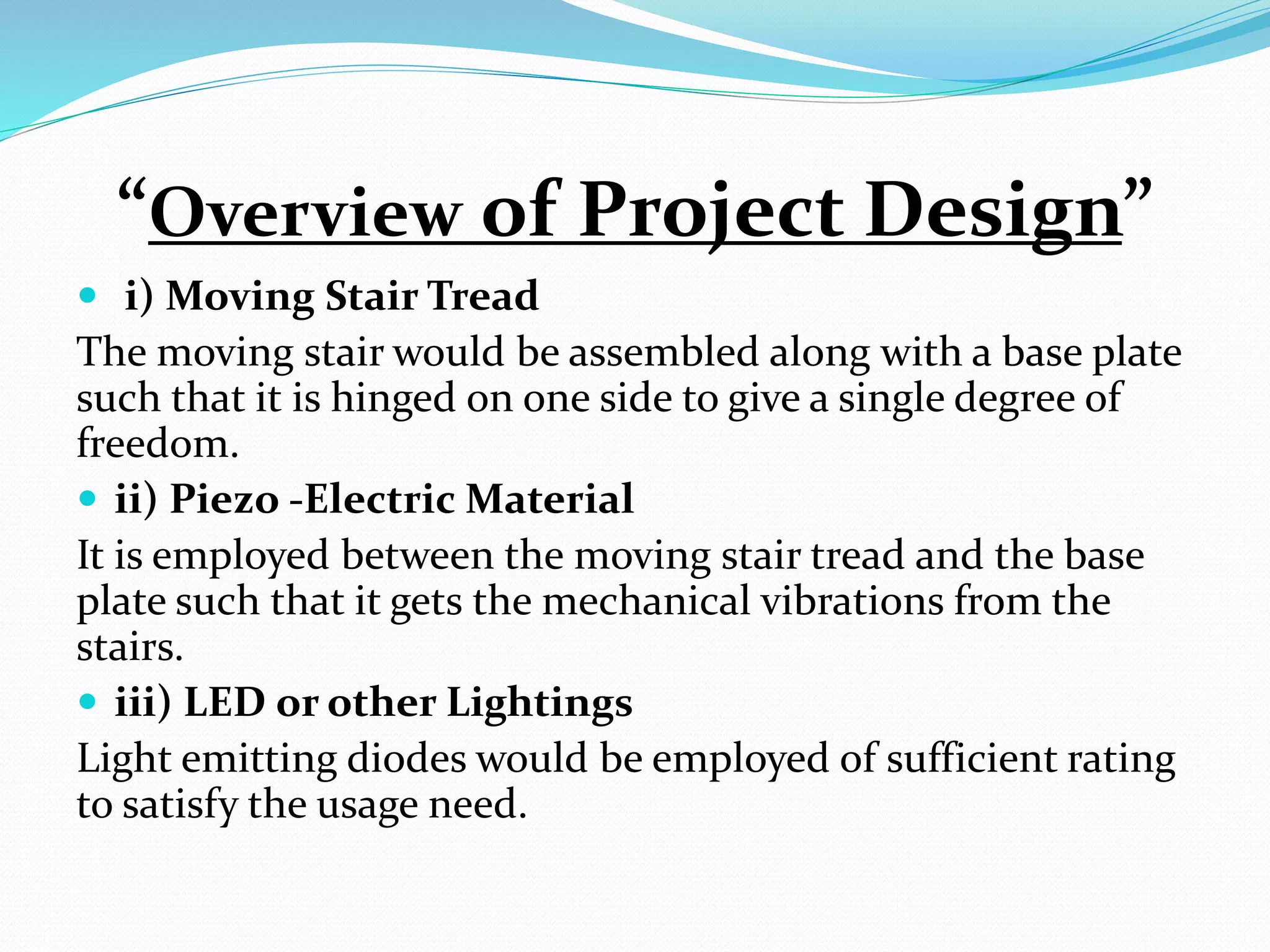 “Overview of Project Design”
 i) Moving Stair Tread
The moving stair would be assembled along with a base plate
such that it is hinged on one side to give a single degree of
freedom.
 ii) Piezo -Electric Material
It is employed between the moving stair tread and the base
plate such that it gets the mechanical vibrations from the
stairs.
 iii) LED or other Lightings
Light emitting diodes would be employed of sufficient rating
to satisfy the usage need.
 