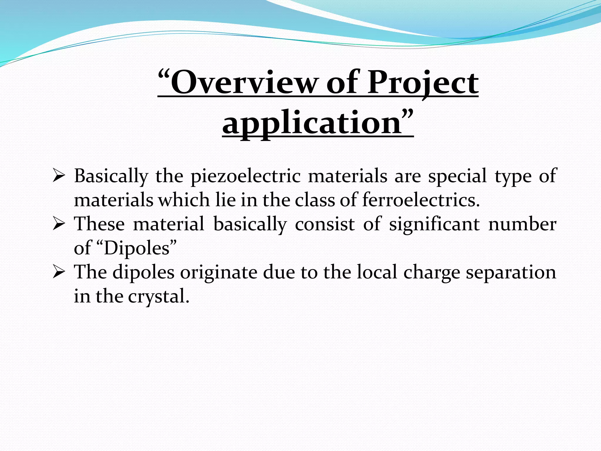  Basically the piezoelectric materials are special type of
materials which lie in the class of ferroelectrics.
 These material basically consist of significant number
of “Dipoles”
 The dipoles originate due to the local charge separation
in the crystal.
“Overview of Project
application”
 