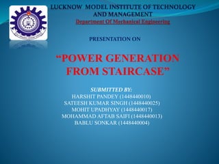 PRESENTATION ON
“POWER GENERATION
FROM STAIRCASE”
SUBMITTED BY:
HARSHIT PANDEY (1448440010)
SATEESH KUMAR SINGH (1448440025)
MOHIT UPADHYAY (1448440017)
MOHAMMAD AFTAB SAIFI (1448440013)
BABLU SONKAR (1448440004)
 