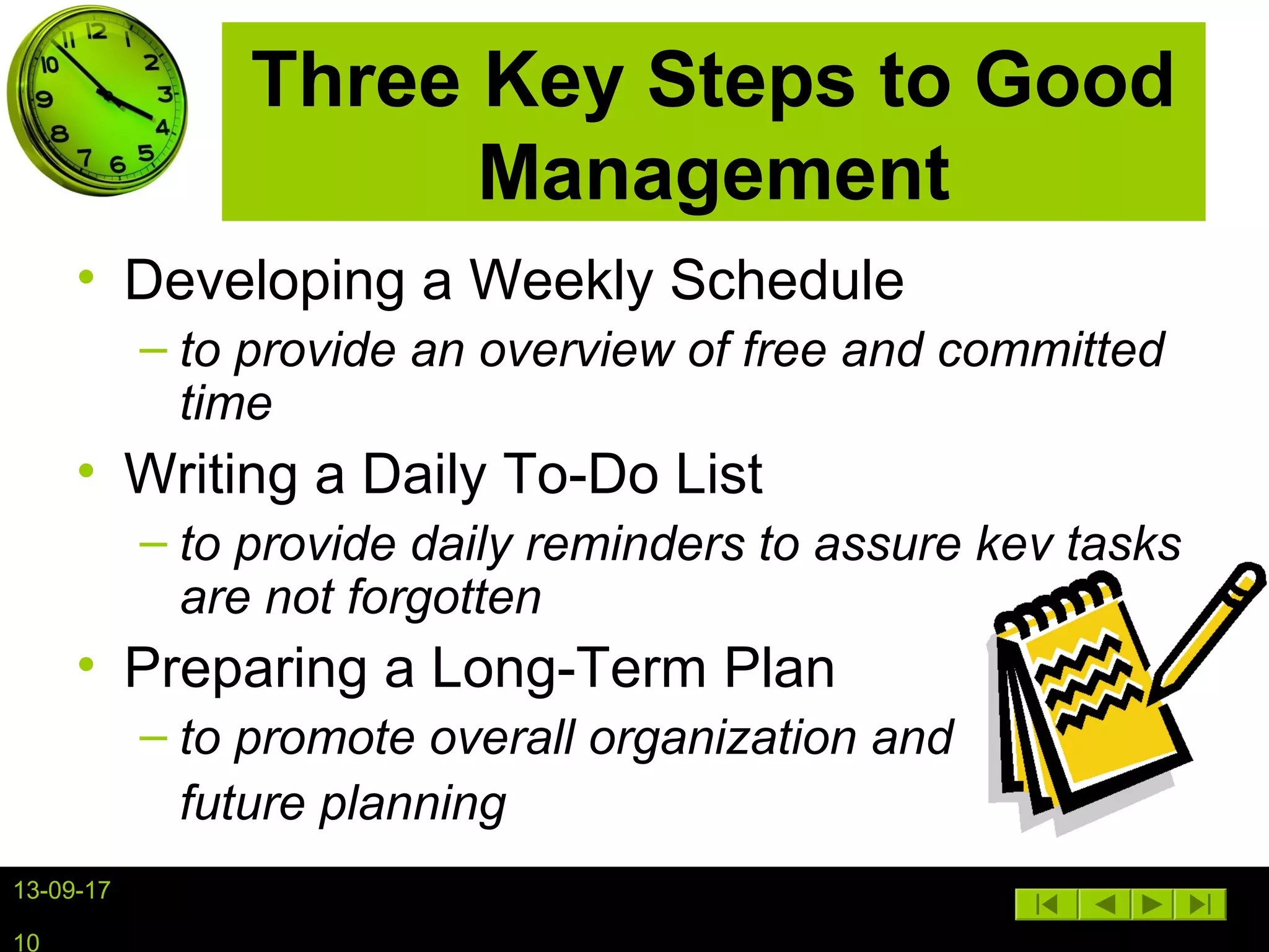 13-09-17
10
Three Key Steps to Good
Management
• Developing a Weekly Schedule
– to provide an overview of free and committed
time
• Writing a Daily To-Do List
– to provide daily reminders to assure key tasks
are not forgotten
• Preparing a Long-Term Plan
– to promote overall organization and
future planning
 