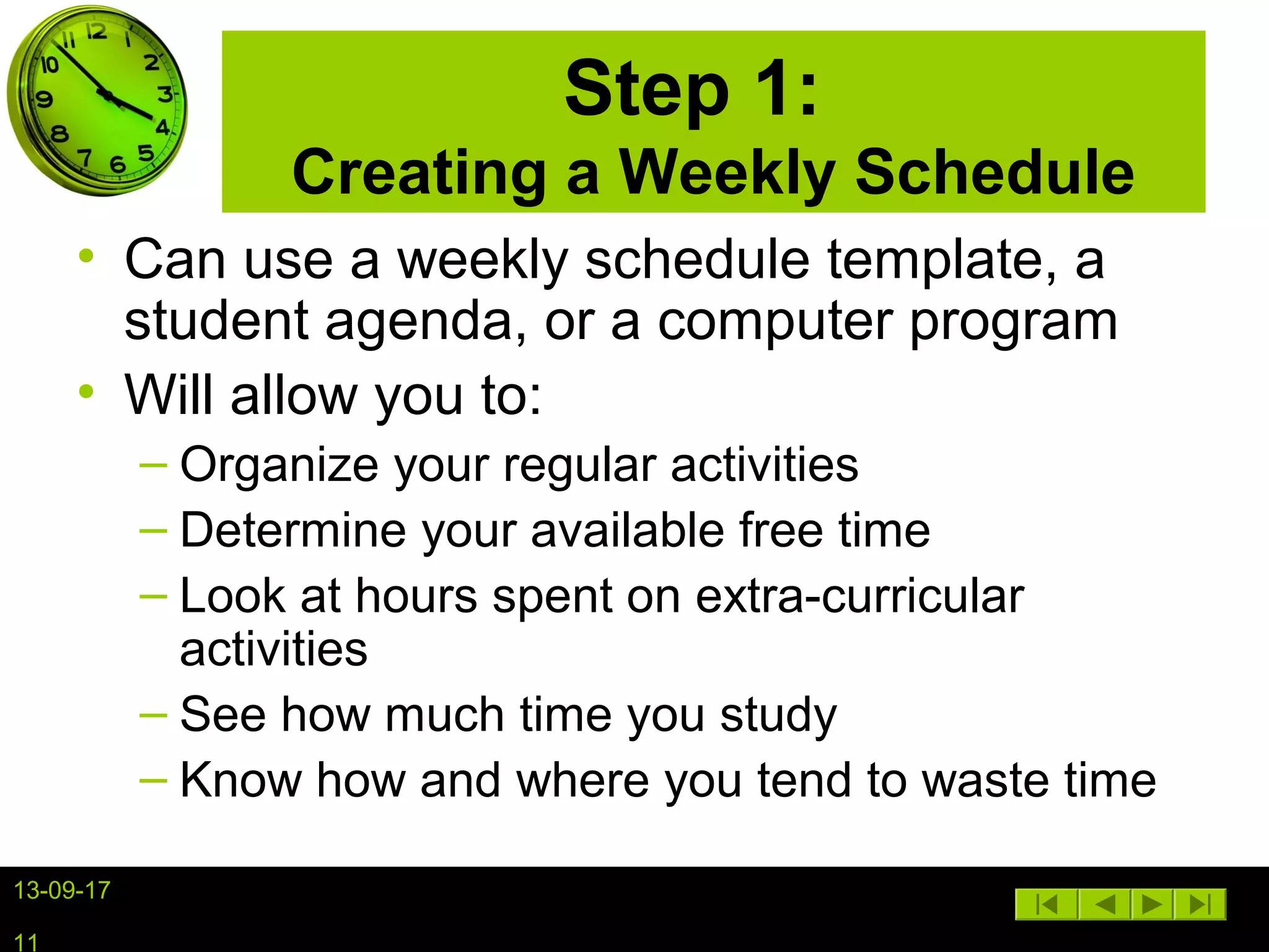 13-09-17
11
Step 1:
Creating a Weekly Schedule
• Can use a weekly schedule template, a
student agenda, or a computer program
• Will allow you to:
– Organize your regular activities
– Determine your available free time
– Look at hours spent on extra-curricular
activities
– See how much time you study
– Know how and where you tend to waste time
 