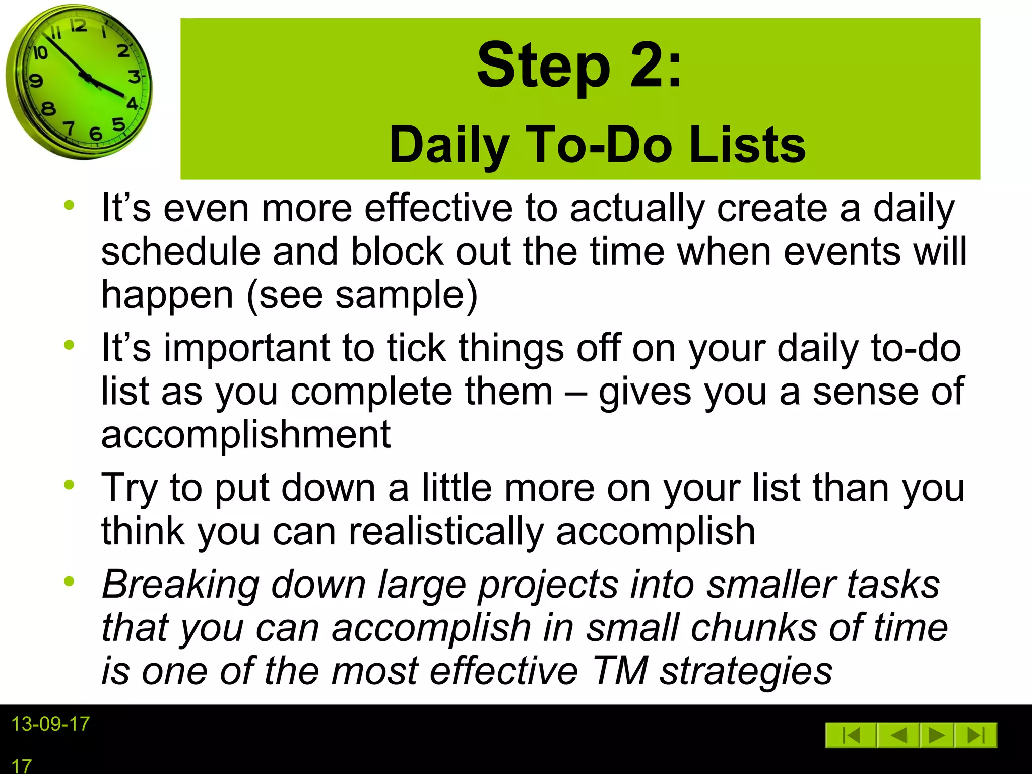 13-09-17
17
Step 2:
Daily To-Do Lists
• It’s even more effective to actually create a daily
schedule and block out the time when events will
happen (see sample)
• It’s important to tick things off on your daily to-do
list as you complete them – gives you a sense of
accomplishment
• Try to put down a little more on your list than you
think you can realistically accomplish
• Breaking down large projects into smaller tasks
that you can accomplish in small chunks of time
is one of the most effective TM strategies
 