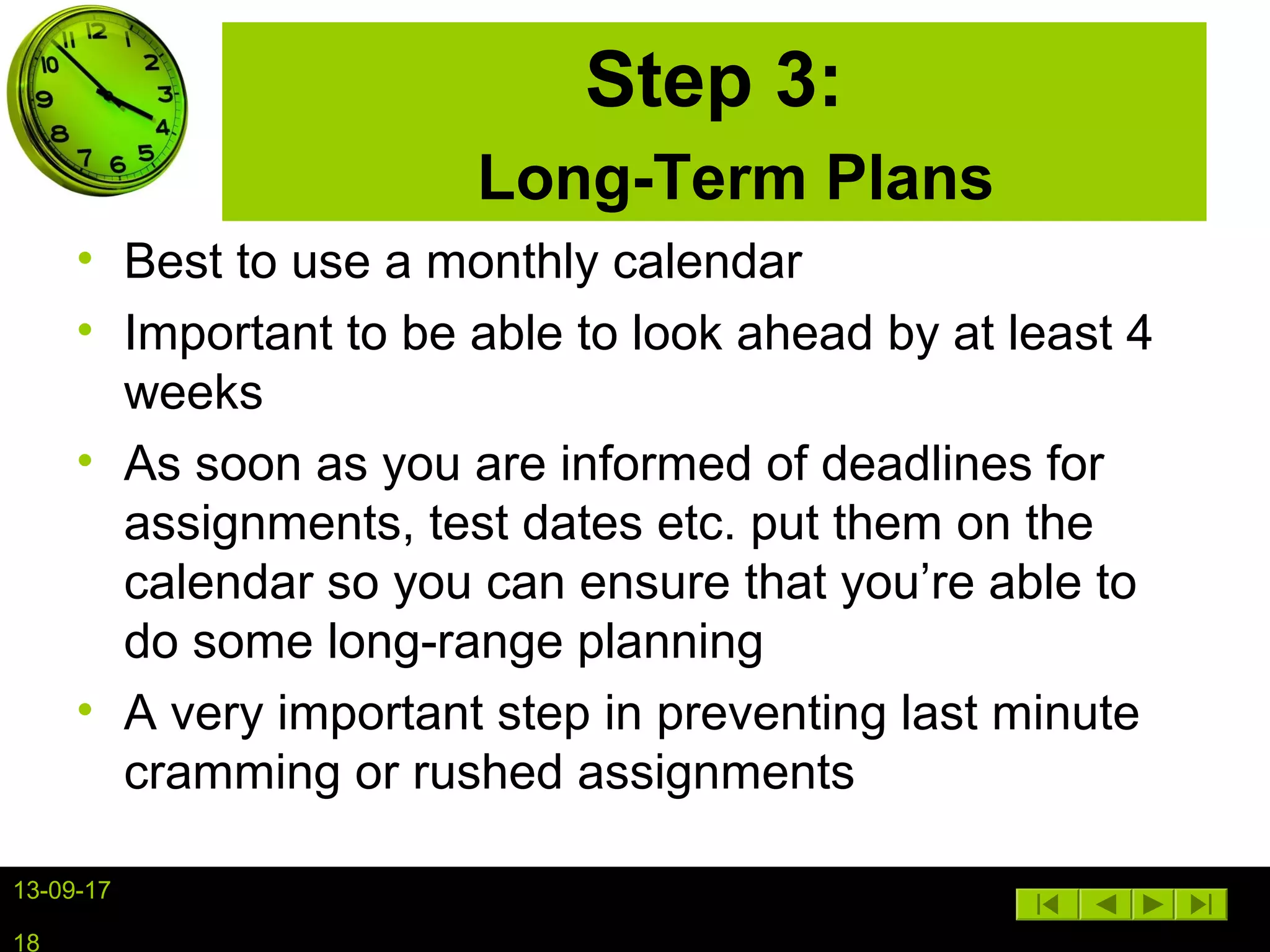 13-09-17
18
Step 3:
Long-Term Plans
• Best to use a monthly calendar
• Important to be able to look ahead by at least 4
weeks
• As soon as you are informed of deadlines for
assignments, test dates etc. put them on the
calendar so you can ensure that you’re able to
do some long-range planning
• A very important step in preventing last minute
cramming or rushed assignments
 