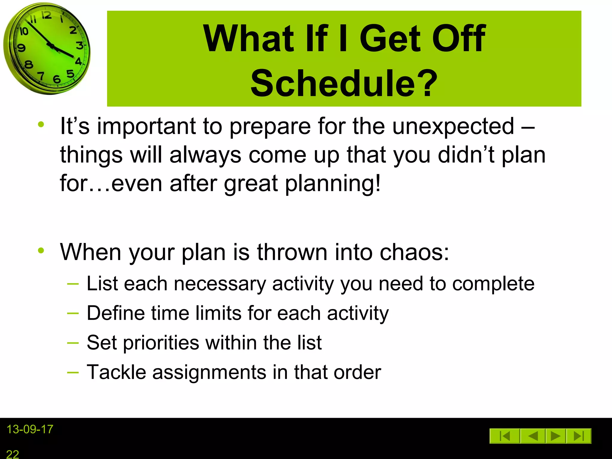 13-09-17
22
What If I Get Off
Schedule?
• It’s important to prepare for the unexpected –
things will always come up that you didn’t plan
for…even after great planning!
• When your plan is thrown into chaos:
– List each necessary activity you need to complete
– Define time limits for each activity
– Set priorities within the list
– Tackle assignments in that order
 
