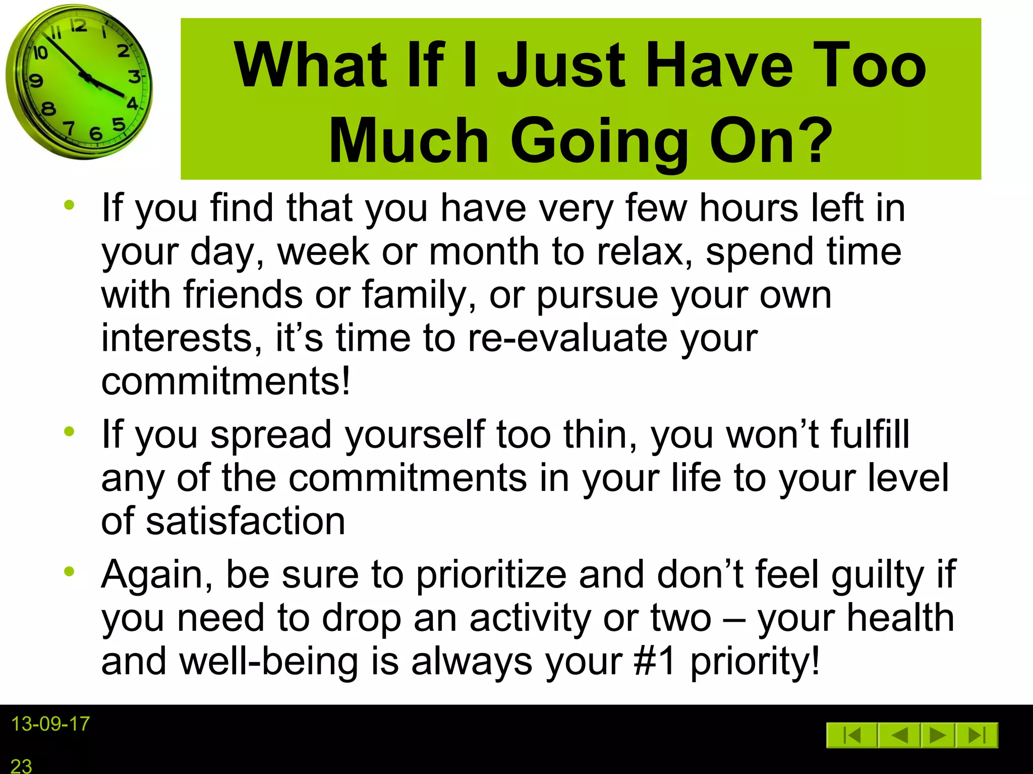 13-09-17
23
What If I Just Have Too
Much Going On?
• If you find that you have very few hours left in
your day, week or month to relax, spend time
with friends or family, or pursue your own
interests, it’s time to re-evaluate your
commitments!
• If you spread yourself too thin, you won’t fulfill
any of the commitments in your life to your level
of satisfaction
• Again, be sure to prioritize and don’t feel guilty if
you need to drop an activity or two – your health
and well-being is always your #1 priority!
 