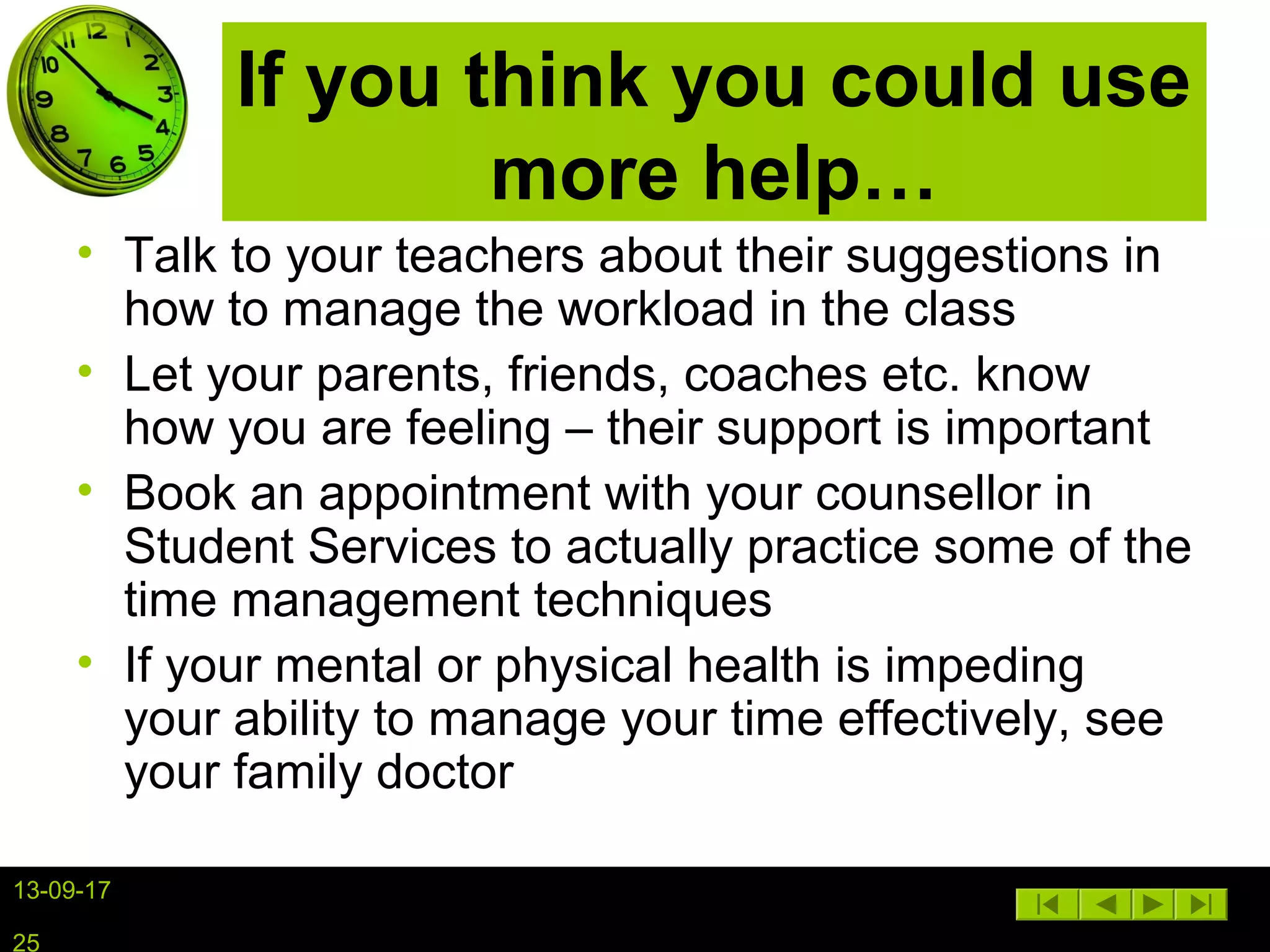 13-09-17
25
If you think you could use
more help…
• Talk to your teachers about their suggestions in
how to manage the workload in the class
• Let your parents, friends, coaches etc. know
how you are feeling – their support is important
• Book an appointment with your counsellor in
Student Services to actually practice some of the
time management techniques
• If your mental or physical health is impeding
your ability to manage your time effectively, see
your family doctor
 