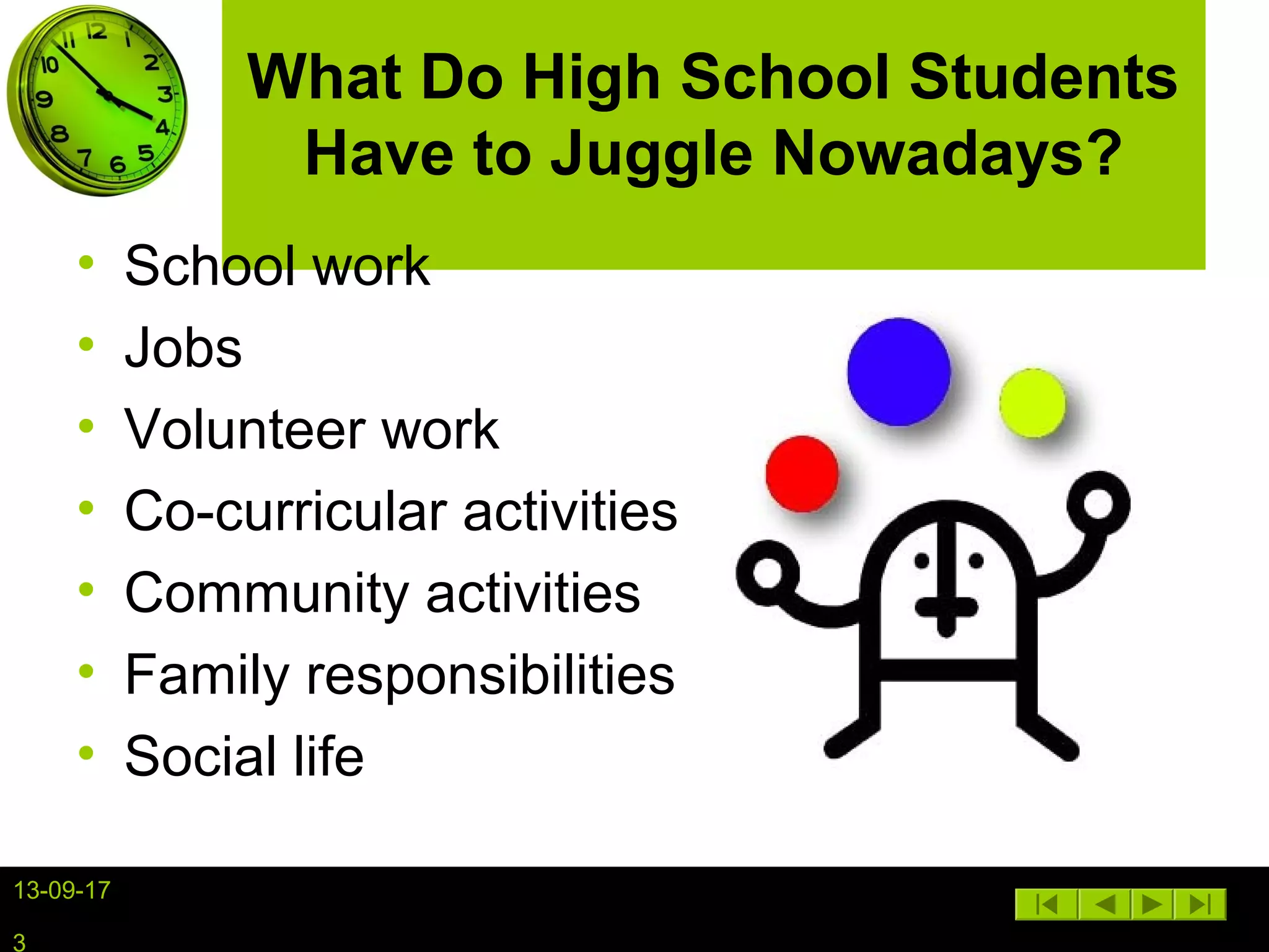 13-09-17
3
What Do High School Students
Have to Juggle Nowadays?
• School work
• Jobs
• Volunteer work
• Co-curricular activities
• Community activities
• Family responsibilities
• Social life
 