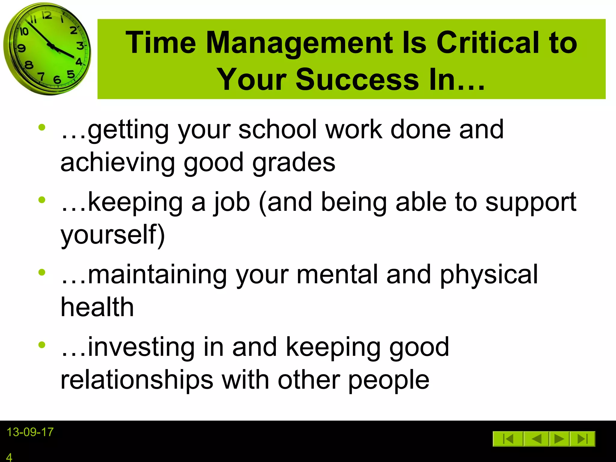 13-09-17
4
Time Management Is Critical to
Your Success In…
• …getting your school work done and
achieving good grades
• …keeping a job (and being able to support
yourself)
• …maintaining your mental and physical
health
• …investing in and keeping good
relationships with other people
 