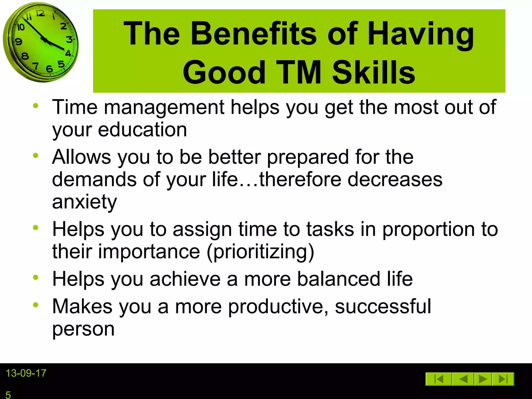 13-09-17
5
The Benefits of Having
Good TM Skills
• Time management helps you get the most out of
your education
• Allows you to be better prepared for the
demands of your life…therefore decreases
anxiety
• Helps you to assign time to tasks in proportion to
their importance (prioritizing)
• Helps you achieve a more balanced life
• Makes you a more productive, successful
person
 