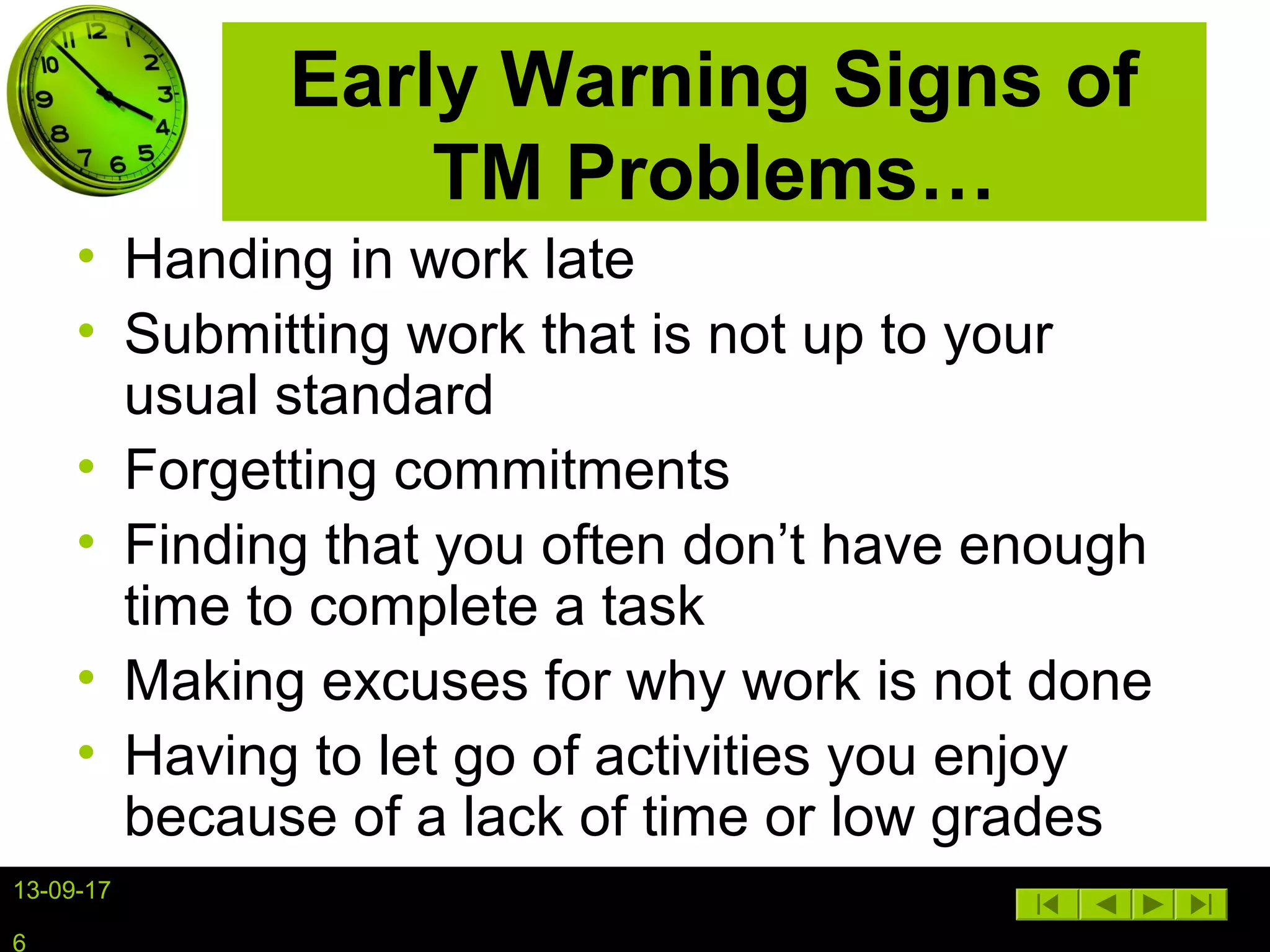 13-09-17
6
Early Warning Signs of
TM Problems…
• Handing in work late
• Submitting work that is not up to your
usual standard
• Forgetting commitments
• Finding that you often don’t have enough
time to complete a task
• Making excuses for why work is not done
• Having to let go of activities you enjoy
because of a lack of time or low grades
 