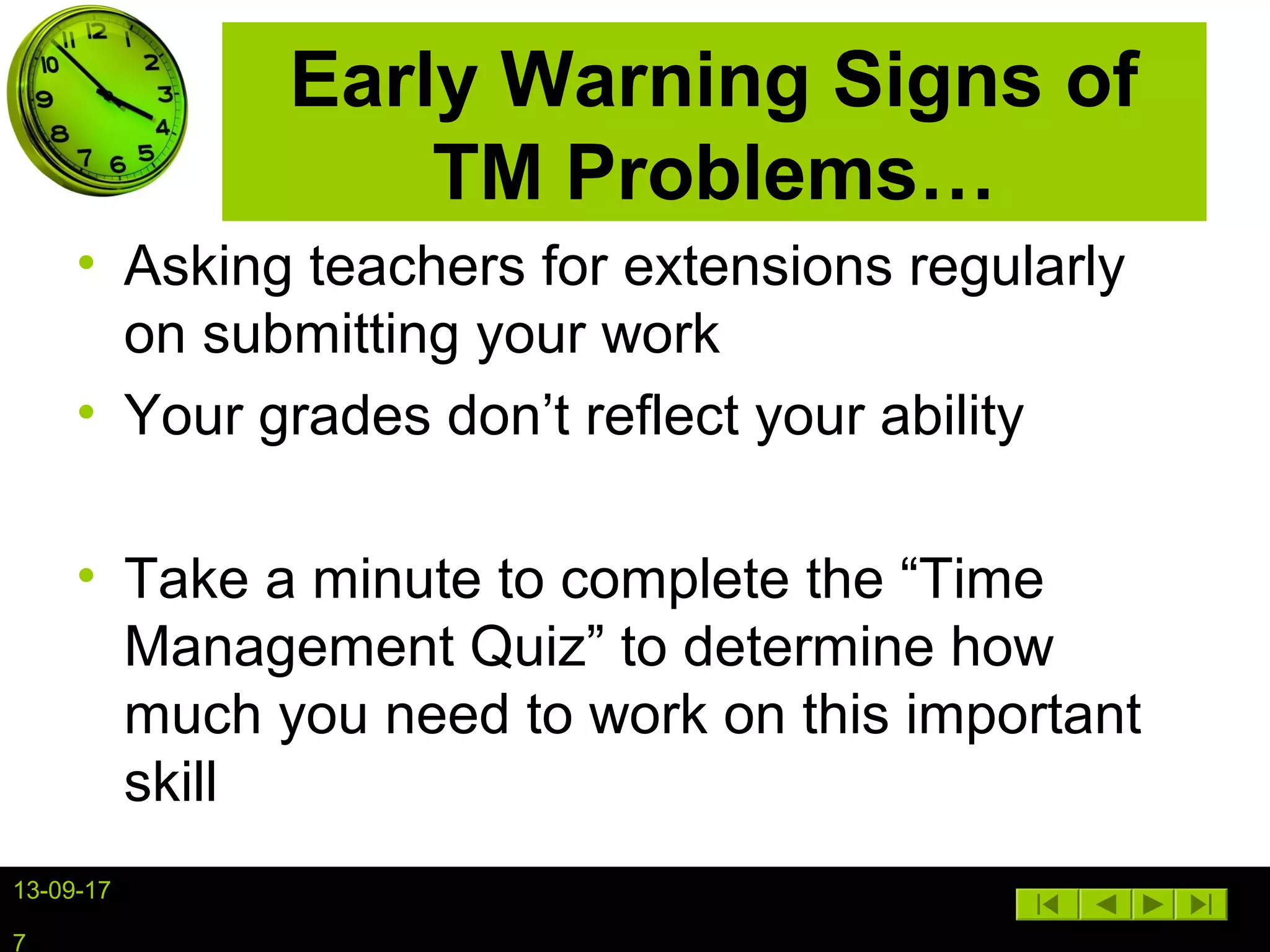 13-09-17
7
Early Warning Signs of
TM Problems…
• Asking teachers for extensions regularly
on submitting your work
• Your grades don’t reflect your ability
• Take a minute to complete the “Time
Management Quiz” to determine how
much you need to work on this important
skill
 