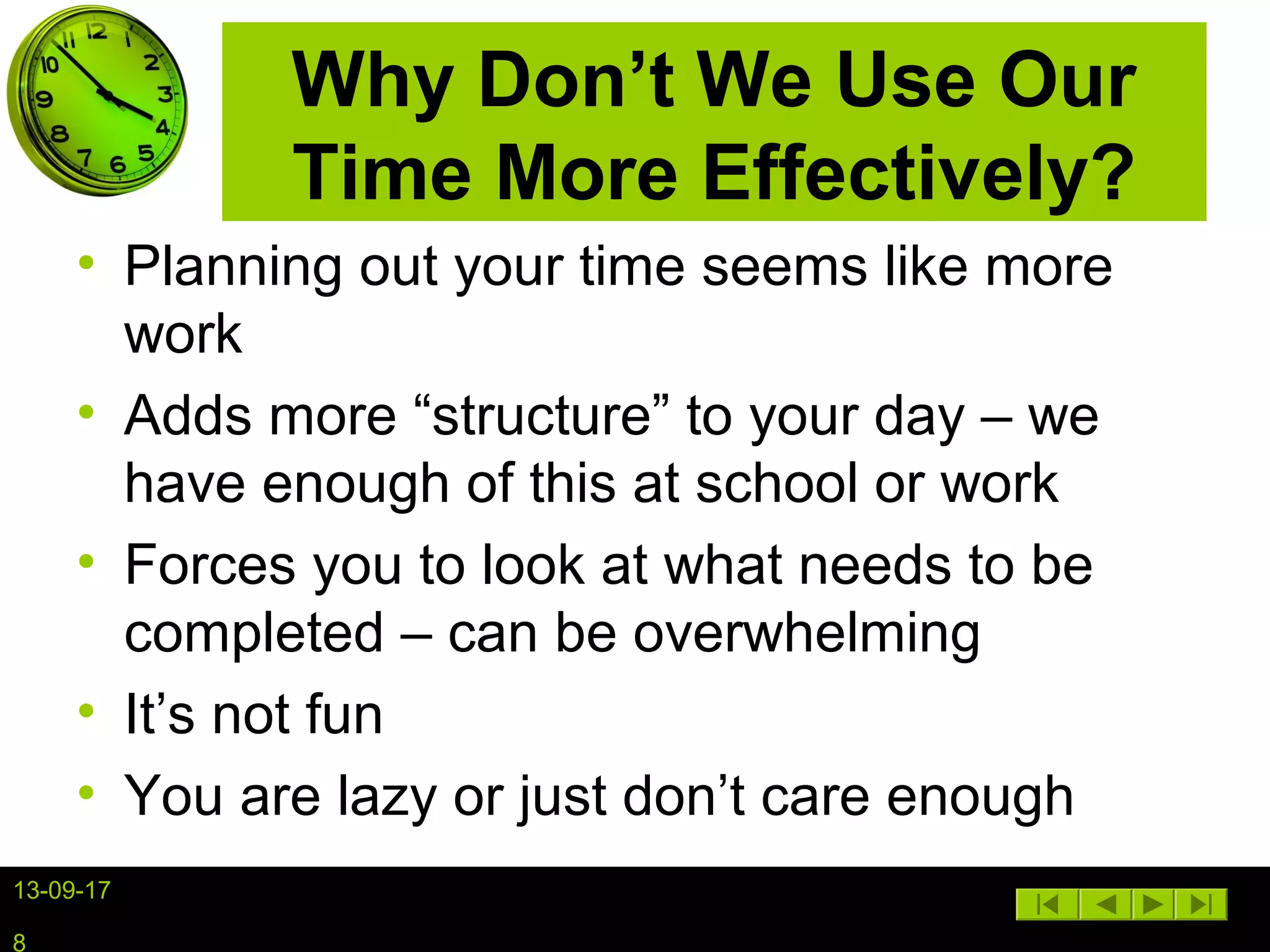 13-09-17
8
Why Don’t We Use Our
Time More Effectively?
• Planning out your time seems like more
work
• Adds more “structure” to your day – we
have enough of this at school or work
• Forces you to look at what needs to be
completed – can be overwhelming
• It’s not fun
• You are lazy or just don’t care enough
 