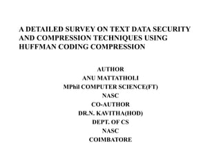 A DETAILED SURVEY ON TEXT DATA SECURITY
AND COMPRESSION TECHNIQUES USING
HUFFMAN CODING COMPRESSION
AUTHOR
ANU MATTATHOLI
MPhil COMPUTER SCIENCE(FT)
NASC
CO-AUTHOR
DR.N. KAVITHA(HOD)
DEPT. OF CS
NASC
COIMBATORE
 