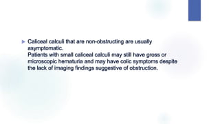  Caliceal calculi that are non-obstructing are usually
asymptomatic.
Patients with small caliceal calculi may still have gross or
microscopic hematuria and may have colic symptoms despite
the lack of imaging findings suggestive of obstruction.
 