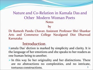 Nature and Co-Relation in Kamala Das and
Other Modern Woman Poets
Notes
by
Dr Ramesh Pandu Chavan Assistant Professor Shri Shankar
Arts and Commerce College Navalgund Dist Dharwad
Karnataka
Introduction.
Kamala Das’ diction is marked by simplicity and clarity. It is
the language of her emotions and she speaks to her readers as
one human being to another.
In this way lie her originality and her distinctions. There
are no abstractions no complexities, and no intricate,
tortuous constructions. 1
 