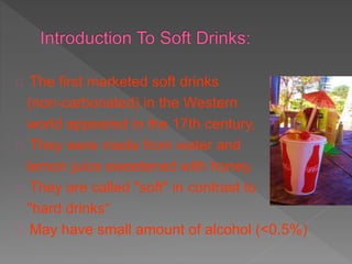 The first marketed soft drinks
(non-carbonated) in the Western
world appeared in the 17th century.
They were made from water and
lemon juice sweetened with honey.
They are called "soft" in contrast to
"hard drinks“
May have small amount of alcohol (<0.5%)
 