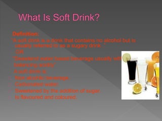 Definition:
“A soft drink is a drink that contains no alcohol but is
usually referred to as a sugary drink .”
OR
“Sweetend water based beverage usually with
balancing acidity”
A soft drink is:
Non alcohlic beverage.
Carbonated water.
Sweetened by the addition of sugar.
Is flavoured and coloured.
 
