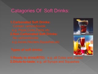 1.Carbonated Soft Drinks:
Contain carbondioxide.
e.g: Pepsi,Coke,Fanta etc
2.Non Carbonated Soft Drinks:
No carbondioxide.
e.g:Juices,Nectars,Squashes,etc
Types of soft drinks:
1.Ready to drink(RTD): e.g, all Colas and Juices
2.Dilute-to-taste: e.g, all Syrups and Squashes
 
