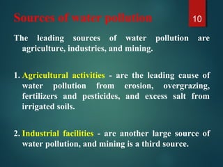Sources of water pollution
The leading sources of water pollution are
agriculture, industries, and mining.
1. Agricultural activities - are the leading cause of
water pollution from erosion, overgrazing,
fertilizers and pesticides, and excess salt from
irrigated soils.
2. Industrial facilities - are another large source of
water pollution, and mining is a third source.
10
 