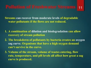 Pollution of Freshwater Streams
Streams can recover from moderate levels of degradable
water pollutants if the flows are not reduced.
1. A combination of dilution and biodegradation can allow
recovery of stream pollution
2. The breakdown of pollutants by bacteria creates an oxygen
sag curve. Organisms that have a high oxygen demand
can’t survive in the curve.
3. Volume of the stream, volume of wastes entering, flow
rate, temperature, and pH levels all affect how great a sag
curve is produced.
11
 