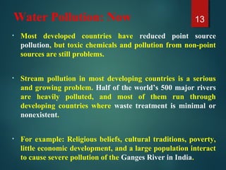 Water Pollution: Now
• Most developed countries have reduced point source
pollution, but toxic chemicals and pollution from non-point
sources are still problems.
• Stream pollution in most developing countries is a serious
and growing problem. Half of the world’s 500 major rivers
are heavily polluted, and most of them run through
developing countries where waste treatment is minimal or
nonexistent.
• For example: Religious beliefs, cultural traditions, poverty,
little economic development, and a large population interact
to cause severe pollution of the Ganges River in India.
13
 
