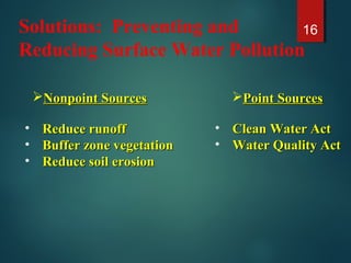 Solutions: Preventing and
Reducing Surface Water Pollution
16
Nonpoint SourcesNonpoint Sources Point SourcesPoint Sources
• Reduce runoffReduce runoff
• Buffer zone vegetationBuffer zone vegetation
• Reduce soil erosionReduce soil erosion
• Clean Water ActClean Water Act
• Water Quality ActWater Quality Act
 