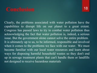 Conclusion 18
Clearly, the problems associated with water pollution have the
capabilities to disrupt life on our planet to a great extent.
Congress has passed laws to try to combat water pollution thus
acknowledging the fact that water pollution is, indeed, a serious
issue. But the government alone cannot solve the entire problem.
It is ultimately up to us, to be informed, responsible and involved
when it comes to the problems we face with our water. We must
become familiar with our local water resources and learn about
ways for disposing harmful household wastes so they don't end
up in sewage treatment plants that can't handle them or landfills
not designed to receive hazardous materials
 