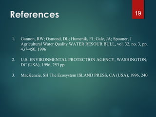 References 19
1. Gannon, RW; Osmond, DL; Humenik, FJ; Gale, JA; Spooner, J
Agricultural Water Quality WATER RESOUR BULL, vol. 32, no. 3, pp.
437-450, 1996
2. U.S. ENVIRONMENTAL PROTECTION AGENCY, WASHINGTON,
DC (USA), 1996, 253 pp
3. MacKenzie, SH The Ecosystem ISLAND PRESS, CA (USA), 1996, 240
 