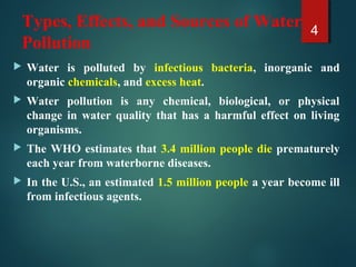 Types, Effects, and Sources of Water
Pollution
 Water is polluted by infectious bacteria, inorganic and
organic chemicals, and excess heat.
 Water pollution is any chemical, biological, or physical
change in water quality that has a harmful effect on living
organisms.
 The WHO estimates that 3.4 million people die prematurely
each year from waterborne diseases.
 In the U.S., an estimated 1.5 million people a year become ill
from infectious agents.
4
 