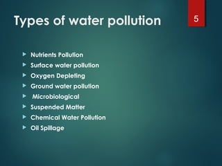 Types of water pollution
 Nutrients Pollution
 Surface water pollution
 Oxygen Depleting
 Ground water pollution
  Microbiological
 Suspended Matter
 Chemical Water Pollution
 Oil Spillage
5
 