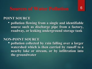 Sources of Water Pollution 6
POINT SOURCEPOINT SOURCE
 pollution flowing from a single and identifiablepollution flowing from a single and identifiable
source such as discharge pipe from a factory,source such as discharge pipe from a factory,
roadway, or leaking underground storage tankroadway, or leaking underground storage tank
NON-POINT SOURCENON-POINT SOURCE
 pollution collected by rain falling over a largerpollution collected by rain falling over a larger
watershed which is then carried by runoff to awatershed which is then carried by runoff to a
nearby lake or stream, or by infiltration intonearby lake or stream, or by infiltration into
the groundwaterthe groundwater
 