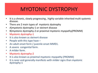 MYOTONIC DYSTROPHY
• It is a chronic, slowly progressing , highly variable inherited multi systemic
disease.
• There are 2 main types of myotonic dystrophy
• A)myotonic dystrophy-1 or steinert disease
• B)myotonic dystrophy-2 or proximal myotonic myopathy(PROMM)
• Myotonic dystrophy-1
• It is also known as steinert disease
• People with this type have –
• An adult onset form / juvenile onset MMD1.
• A severe congenital form.
• A milder form.
• Myotonic dystrophy-2
• It is also known as proximal myotonic myopathy (PROMM)
• It is rarer and generally manifests with milder signs than myotonic
dystrophy-1
 
