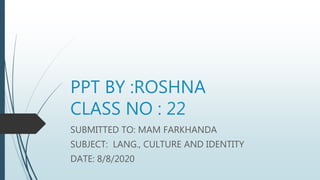 PPT BY :ROSHNA
CLASS NO : 22
SUBMITTED TO: MAM FARKHANDA
SUBJECT: LANG., CULTURE AND IDENTITY
DATE: 8/8/2020
 
