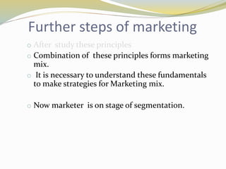 Further steps of marketing
o After study these principles
o Combination of these principles forms marketing
mix.
o It is necessary to understand these fundamentals
to make strategies for Marketing mix.
o Now marketer is on stage of segmentation.
 