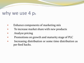 why we use 4 ps
 Enhance components of marketing mix
 To increase market share with new products
 Analyze pricing
 Promotions on growth and maturity stage of PLC
 Increasing distribution or some time distribution as
per feed backs.
 