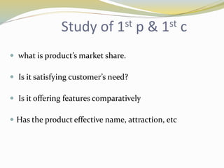 Study of 1st p & 1st c
 what is product’s market share.
 Is it satisfying customer’s need?
 Is it offering features comparatively
 Has the product effective name, attraction, etc
 