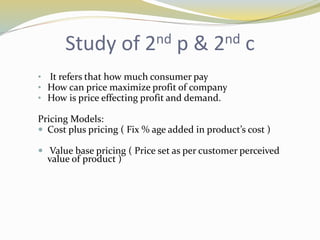 Study of 2nd p & 2nd c
• It refers that how much consumer pay
• How can price maximize profit of company
• How is price effecting profit and demand.
Pricing Models:
 Cost plus pricing ( Fix % age added in product’s cost )
 Value base pricing ( Price set as per customer perceived
value of product )
 