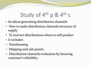 Study of 4th p & 4th c
 Its about generating distribution channels
 How to make distribution channels structure of
supply
 To instruct distributions where to sell product
 It includes
 Warehousing
 Shipping and sale points
 Distribution channels evaluation by knowing
customer’s reliability
 