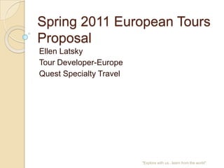 Spring 2011 European Tours
Proposal
Ellen Latsky
Tour Developer-Europe
Quest Specialty Travel




                         quot;Explore with us...learn from the worldquot;
 