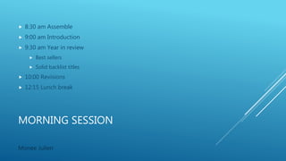 MORNING SESSION
 8:30 am Assemble
 9:00 am Introduction
 9:30 am Year in review
 Best sellers
 Solid backlist titles
 10:00 Revisions
 12:15 Lunch break
Monee Julien
 