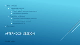 AFTERNOON SESSION
 1:00 Title List
 Competitive Analysis
 French, Spanish, Japanese core products
 New electronic ancillaries
 Acquisition candidates
 Unsolicited submissions from professors
 New titles now under contract
 Rounding out the list
 Conclusion
Monee Julien
 