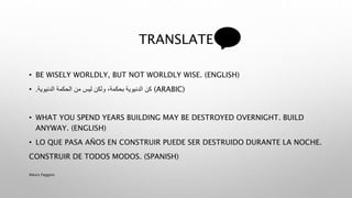 TRANSLATE
• BE WISELY WORLDLY, BUT NOT WORLDLY WISE. (ENGLISH)
• ‫كن‬‫الدنيوية‬ ‫الحكمة‬ ‫من‬ ‫ليس‬ ‫ولكن‬ ،‫بحكمة‬ ‫الدنيوية‬. (ARABIC)
• WHAT YOU SPEND YEARS BUILDING MAY BE DESTROYED OVERNIGHT. BUILD
ANYWAY. (ENGLISH)
• LO QUE PASA AÑOS EN CONSTRUIR PUEDE SER DESTRUIDO DURANTE LA NOCHE.
CONSTRUIR DE TODOS MODOS. (SPANISH)
Alexis Feggins
 
