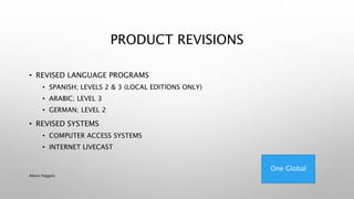 PRODUCT REVISIONS
• REVISED LANGUAGE PROGRAMS
• SPANISH; LEVELS 2 & 3 (LOCAL EDITIONS ONLY)
• ARABIC; LEVEL 3
• GERMAN; LEVEL 2
• REVISED SYSTEMS
• COMPUTER ACCESS SYSTEMS
• INTERNET LIVECAST
One Global
Alexis Feggins
 