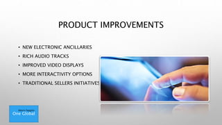 PRODUCT IMPROVEMENTS
• NEW ELECTRONIC ANCILLARIES
• RICH AUDIO TRACKS
• IMPROVED VIDEO DISPLAYS
• MORE INTERACTIVITY OPTIONS
• TRADITIONAL SELLERS INITIATIVES
One Global
Alexis Feggins
 