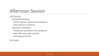 Afternoon Session
1:00 Title List
◦ Competitive Analysis
◦ French, Spanish, Japanese core products
◦ New electronic ancillaries
◦ Acquisition candidates
◦ Unsolicited submissions from professors
◦ New titles now under contract
◦ Rounding out the list
Conclusion
KATIE VANAUKEN
 
