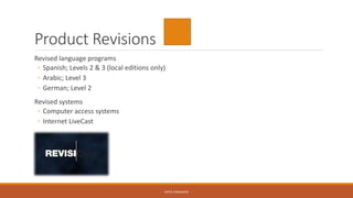 Product Revisions
Revised language programs
◦ Spanish; Levels 2 & 3 (local editions only)
◦ Arabic; Level 3
◦ German; Level 2
Revised systems
◦ Computer access systems
◦ Internet LiveCast
KATIE VANAUKEN
 