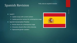 Spanish Revision
 Level 4
 Update essays with current content
 Update grammar sections for contemporary usage
 Spanish Conversation Practice
 Review idioms for contemporary usage
 Characters should reflect ethnic diversity
 Appropriate gender speakers
Hola, esta es español revisión
 