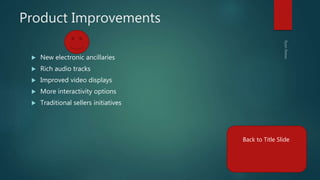 Product Improvements
 New electronic ancillaries
 Rich audio tracks
 Improved video displays
 More interactivity options
 Traditional sellers initiatives
Back to Title Slide
 