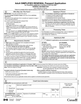 Adult SIMPLIFIED RENEWAL Passport Application
                                           for Canadians applying in Canada or from the USA
                                                       GENERAL INFORMATION
                                                              Aussi disponible en français
                       Failure to complete all the required sections of this form will result in your application being rejected.

  A                 Who May Use This Form?                                      E                     Applying in Person
IMPORTANT—You may use this form only if:                                             For Canadians submitting an application in Canada at:
 you were at least 16 years of age at the time of your previous                        a Passport Canada regional office
 application;                                                                          a participating Canada Post office
  the name on this application form is exactly as it appears on page 2                 a participating Service Canada Centre
  of the submitted passport;                                                   Our Passport Canada regional offices are listed on Section I of this
  you submit a previous Canadian passport that:                                application and on our website at www.passportcanada.gc.ca.
      was/is valid for five (5) years;                                               For Canadians submitting an application from the USA:
      is not damaged;                                                                This form can only be used to submit an application by mail
      was never reported lost or stolen; and                                         (see Section G) or in person at a Passport Canada regional
      Either was issued to you in Canada (see issuing authority on                   office (in Canada).
      page 2 of the passport) and is valid or expired for no more than
      one year;
      Or, was issued to you outside of Canada (see issuing authority
                                                                                 F                     Processing Times
      on page 2 of the passport) after April 30, 2006.                        For information on current processing times, visit our website at
NOTE: You are NOT eligible to use this form if the passport contains          www.passportcanada.gc.ca or contact us by phone
a married or a common-law partner surname observation and you                 (see "Contact Us", Section H).
wish to have your new passport issued in your married or common-
law partner’s surname.                                                          G                       Applying by Mail
                                                                                         Mailed-in applications are processed in Canada.
  B                   Requirements Checklist
   Both pages of the application form completed and signed                     BY MAIL                              BY COURIER
   within the last 12 months                                                   Passport Canada                    Passport Canada
   Two (2) identical passport photos taken within the last                     Foreign Affairs and                22 de Varennes Street
   12 months. Photos do not need to be signed.                                   International Trade Canada       Gatineau QC J8T 8R1
   Any Canadian passport issued to you within the last six (6)                 Gatineau QC K1A 0G3                CANADA
   years from the date of reception of this current application.               CANADA
   The fee                                                                     DO NOT mail or bring this application to a Canadian government
   All documents submitted throughout the travel document                      office in the USA. However, passport applications and related forms
   application process that are written in a language other than               are available from these offices.
   English or French must be translated by a certified translator.             The original documents that you enclose with your application
You may be required to apply for a passport through the general                are valuable. To ensure that these documents are not lost or
application process using form PPTC 153, or provide additional                 misplaced, it is preferable to use a courier or mail service that
documents or information in support of this application.                       allows you to trace your mail.

  C                                                                      Fees
For Canadians submitting an application in Canada—C$87 (includes the passport fee (C$62) and consular service fee (C$25))
For Canadians submitting an application from the USA—C$97 (includes the passport fee (C$72) and consular service fee (C$25))
Note: Fees are subject to change                          Important: Every person who requests a passport service must
                                                                       pay the applicable fee. The fee is non-refundable.
Accepted methods of payment (Canadian funds only)         Other accepted methods of payment
  Debit card (in person only), or                           Certified cheque or money order/international money order (postal or
  Credit card (complete the section below, detach           bank) payable in Canadian funds to the Receiver General for Canada
   and submit with your application)
Administrative fees and any applicable interest will be applied to all dishonoured payments.                                                          PPTC 054A (11-04)



  D                                                         Credit Card Information
COMPLETE if you are paying by credit card.
                                                                                                                              FOR OFFICIAL
                            Name as it appears on card                                                                         USE ONLY
          Visa
                                                                                                                          Authorization number
          MasterCard
                            Card number                                                            Date of expiry
          American                                                                                  Month    Year
          Express
                                                                                                                                                      Page 1 of 4




 AUTHORIZATION—I authorize              Signature of cardholder                  Date
 Passport Canada to charge                                                              Year        Month     Day
 C$          to my credit card.
 